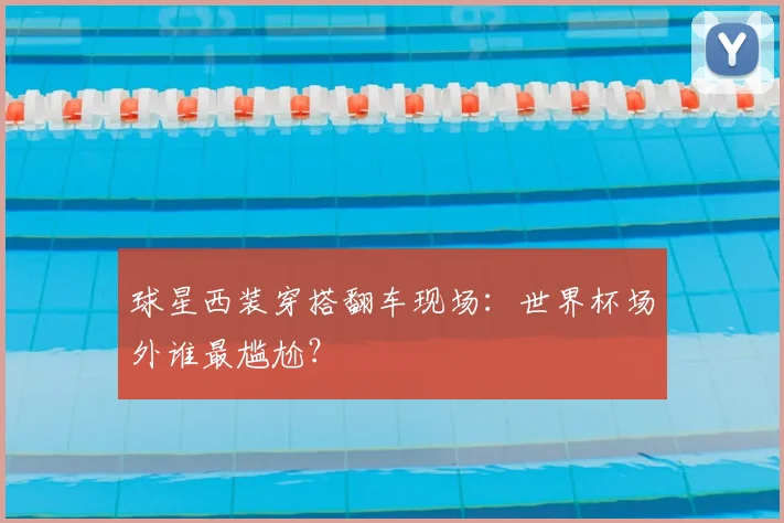 球星西装穿搭翻车现场：世界杯场外谁最尴尬？