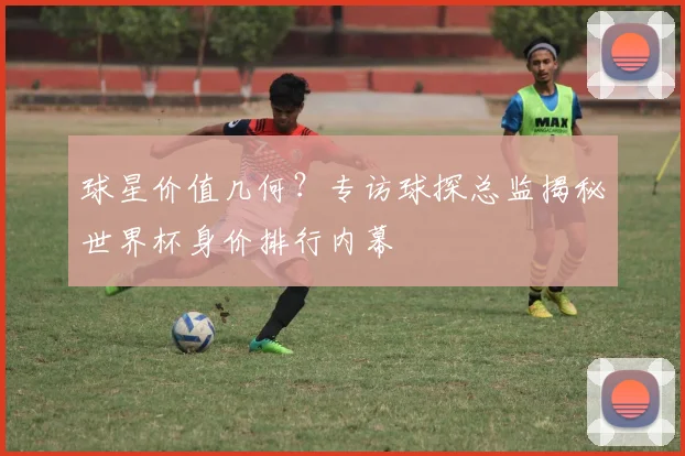 球星价值几何？专访球探总监揭秘世界杯身价排行内幕