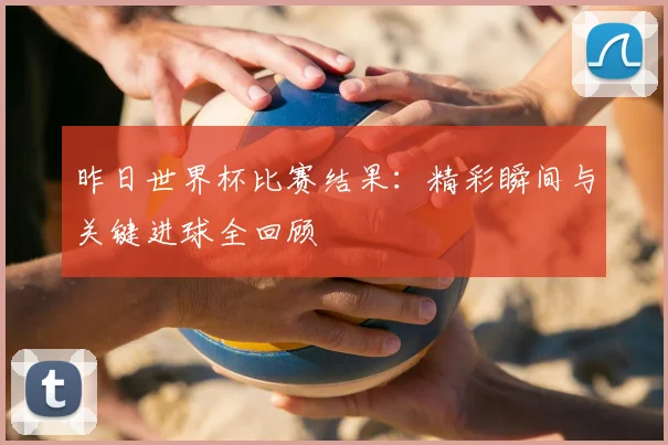 昨日世界杯比赛结果：精彩瞬间与关键进球全回顾