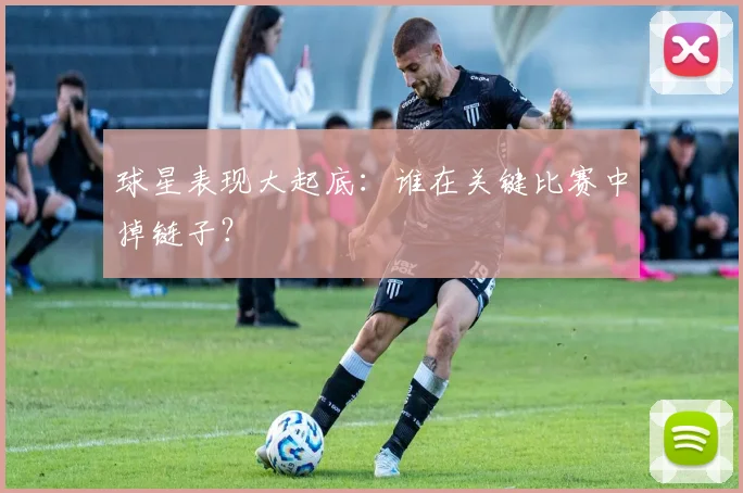 球星表现大起底：谁在关键比赛中掉链子？