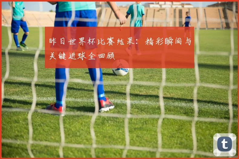 昨日世界杯比赛结果：精彩瞬间与关键进球全回顾