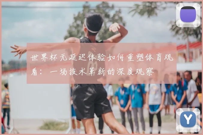世界杯无延迟体验如何重塑体育观看：一场技术革新的深度观察