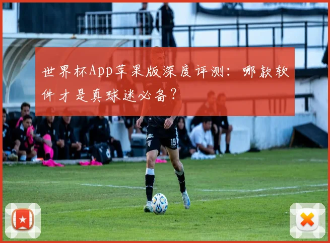 世界杯App苹果版深度评测：哪款软件才是真球迷必备？