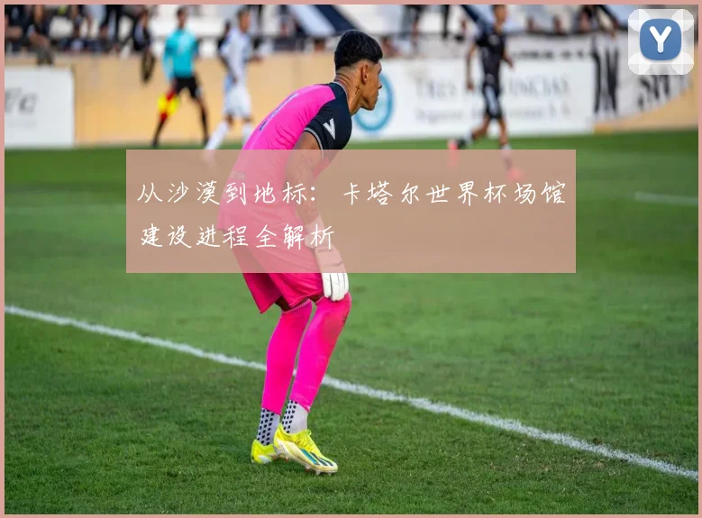 从沙漠到地标：卡塔尔世界杯场馆建设进程全解析