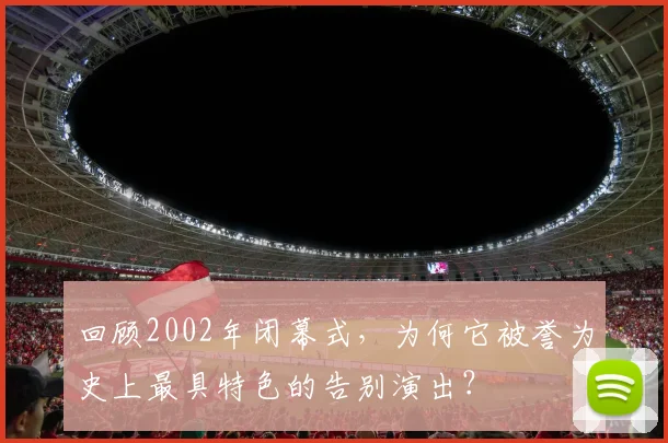 回顾2002年闭幕式，为何它被誉为史上最具特色的告别演出？