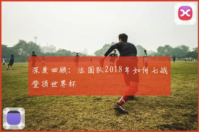 深度回顾：法国队2018年如何七战登顶世界杯