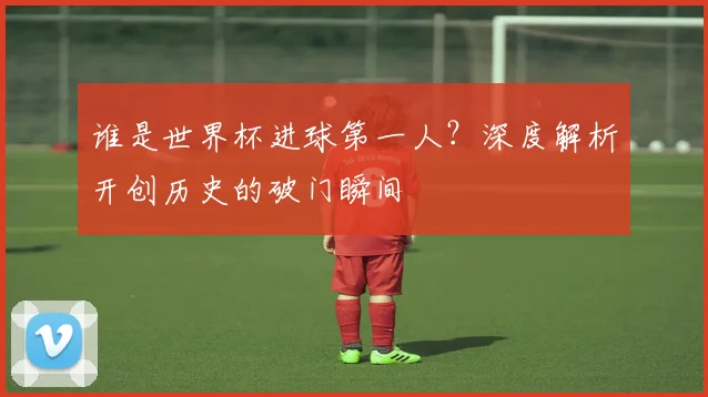 谁是世界杯进球第一人？深度解析开创历史的破门瞬间