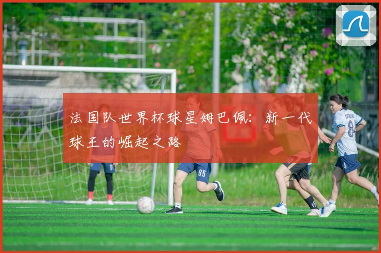 法国队世界杯球星姆巴佩：新一代球王的崛起之路