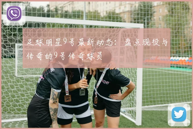 足球明星9号最新动态：盘点现役与传奇的9号传奇球员
