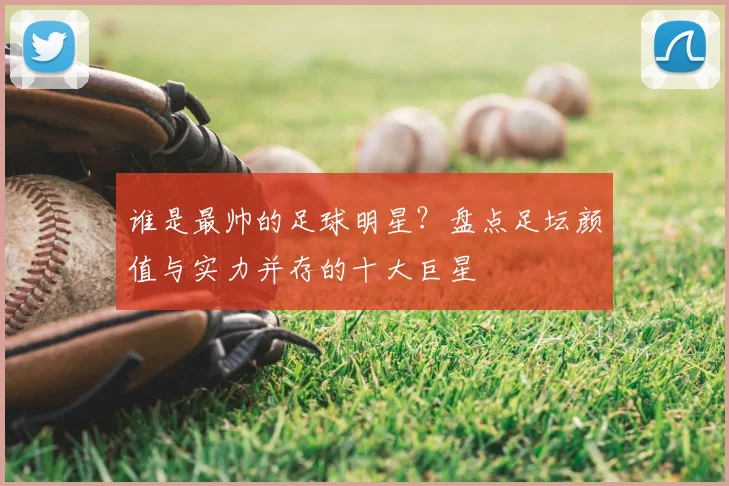 谁是最帅的足球明星？盘点足坛颜值与实力并存的十大巨星