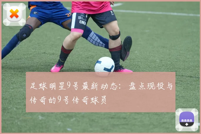 足球明星9号最新动态：盘点现役与传奇的9号传奇球员