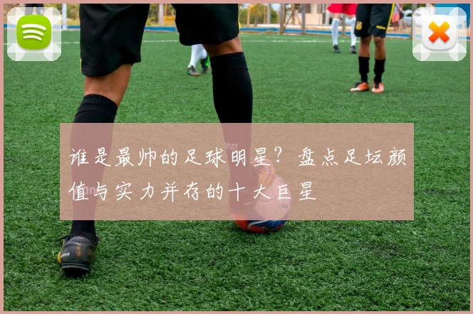 谁是最帅的足球明星？盘点足坛颜值与实力并存的十大巨星