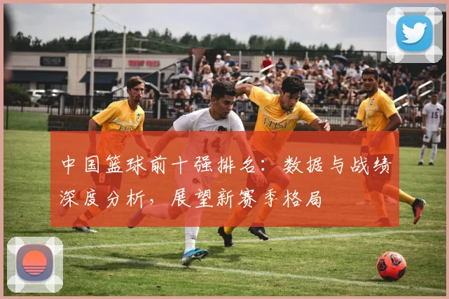 中国篮球前十强排名：数据与战绩深度分析，展望新赛季格局