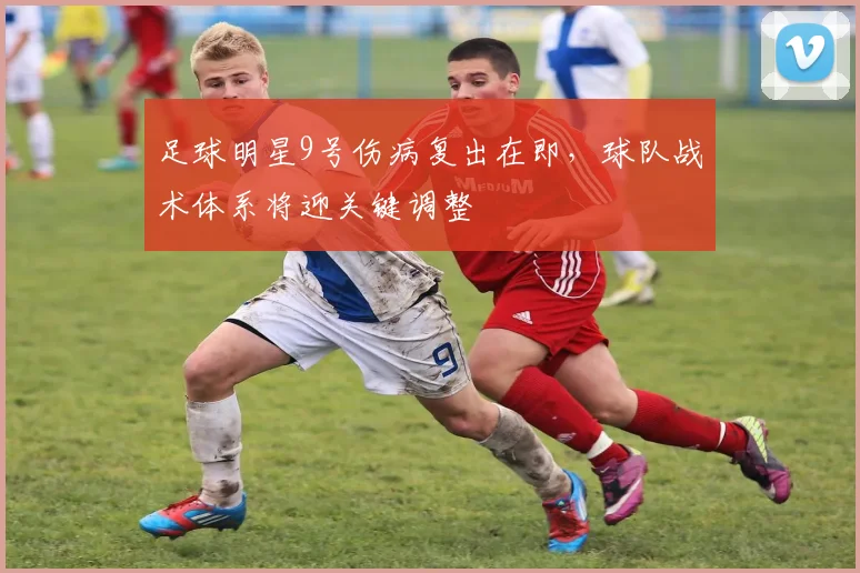 足球明星9号伤病复出在即，球队战术体系将迎关键调整